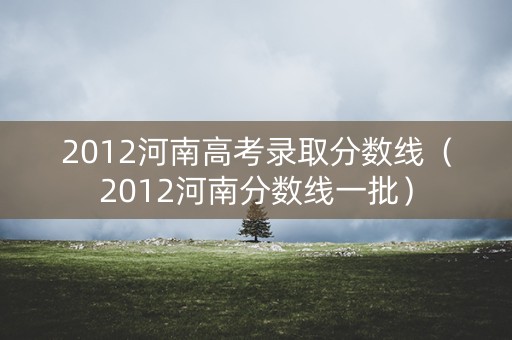 2012河南高考录取分数线（2012河南分数线一批）