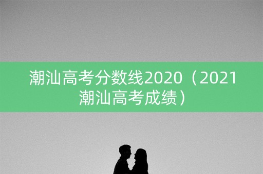 潮汕高考分数线2020（2021潮汕高考成绩）