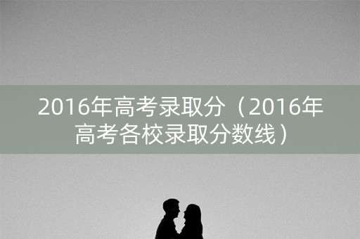 2016年高考录取分(2016年高考各校录取分数线) 2016年高考录取分(2016年高考各校录取分数线)