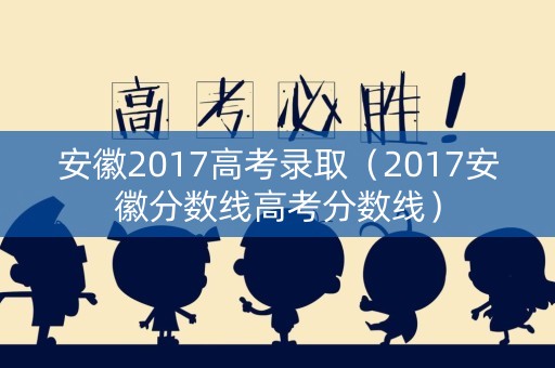 安徽2017高考录取（2017安徽分数线高考分数线）