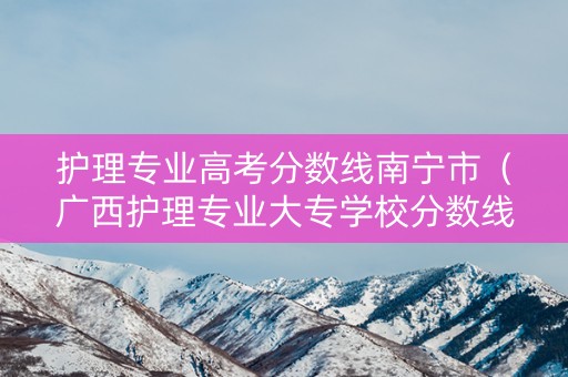 护理专业高考分数线南宁市（广西护理专业大专学校分数线）