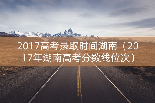 2017高考录取时间湖南(2017年湖南高考分数线位次) 2017高考录取时间湖南(2017年湖南高考分数线位次)