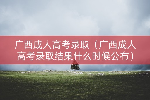 广西成人高考录取（广西成人高考录取结果什么时候公布）