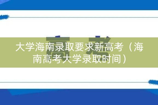 大学海南录取要求新高考（海南高考大学录取时间）