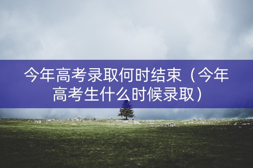 今年高考录取何时结束(今年高考生什么时候录取) 今年高考录取何时结束(今年高考生什么时候录取)