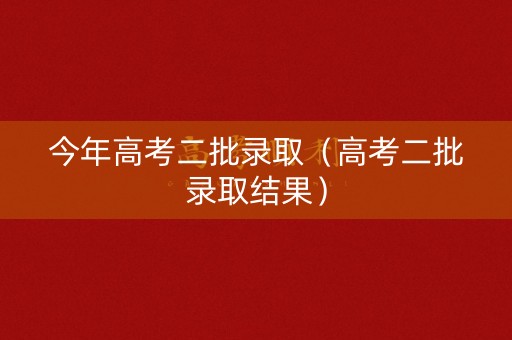 今年高考二批录取（高考二批录取结果）