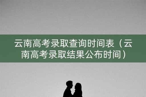 云南高考录取查询时间表（云南高考录取结果公布时间）