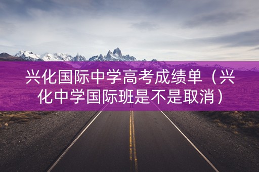 兴化国际中学高考成绩单(兴化中学国际班是不是取消) 兴化国际中学高考成绩单(兴化中学国际班是不是取消)