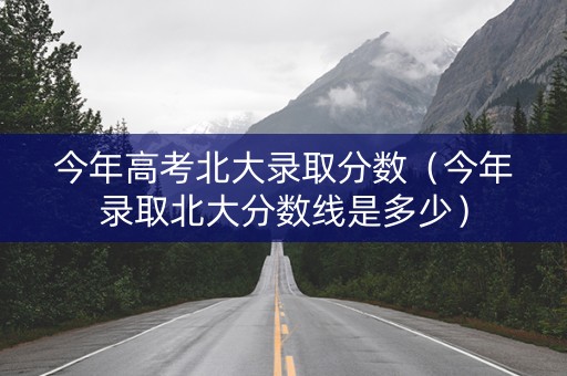 今年高考北大录取分数（今年录取北大分数线是多少）