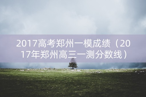 2017高考郑州一模成绩（2017年郑州高三一测分数线）