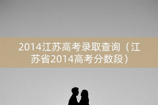 2014江苏高考录取查询(江苏省2014高考分数段) 2014江苏高考录取查询(江苏省2014高考分数段)