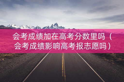 会考成绩加在高考分数里吗（会考成绩影响高考报志愿吗）