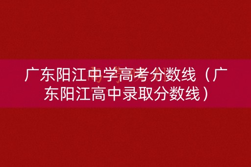 广东阳江中学高考分数线（广东阳江高中录取分数线）