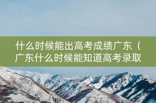 什么时候能出高考成绩广东（广东什么时候能知道高考录取结果）