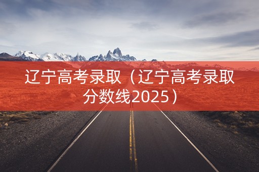 辽宁高考录取(辽宁高考录取分数线2025) 辽宁高考录取(辽宁高考录取分数线2025)