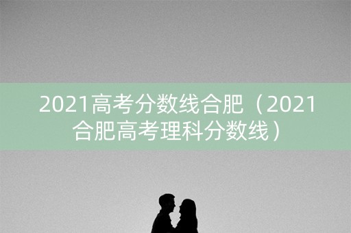 2021高考分数线合肥（2021合肥高考理科分数线）