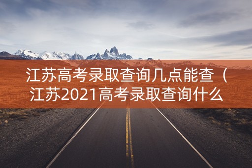 江苏高考录取查询几点能查（江苏2021高考录取查询什么时候可以查）