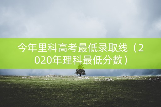 今年里科高考最低录取线（2020年理科最低分数）