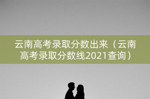 云南高考录取分数出来（云南高考录取分数线2021查询）