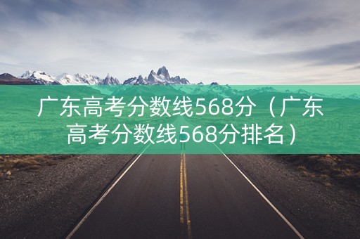 广东高考分数线568分（广东高考分数线568分排名）