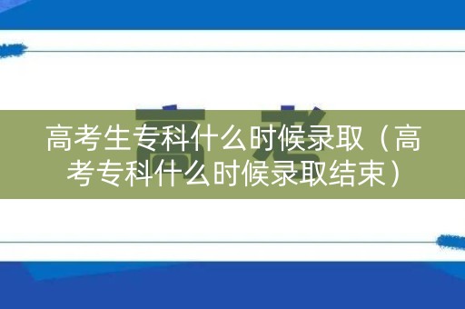 高考生专科什么时候录取（高考专科什么时候录取结束）