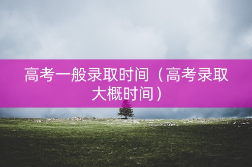 高考一般录取时间(高考录取大概时间) 高考一般录取时间(高考录取大概时间)
