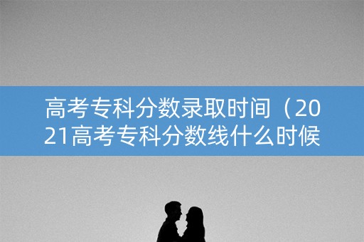 高考专科分数录取时间（2021高考专科分数线什么时候出来）