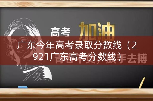 广东今年高考录取分数线（2921广东高考分数线）