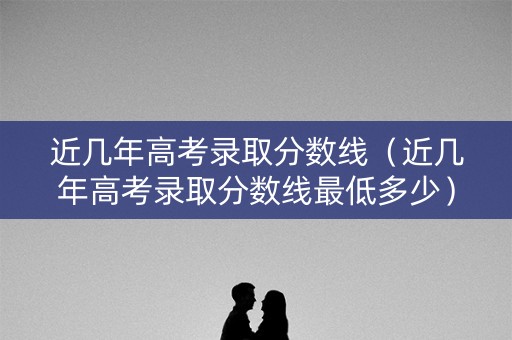 近几年高考录取分数线（近几年高考录取分数线最低多少）
