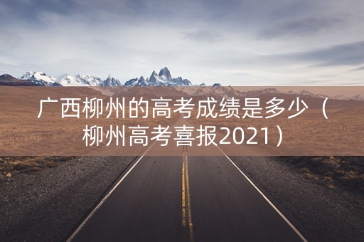 广西柳州的高考成绩是多少（柳州高考喜报2021）