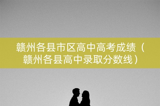 赣州各县市区高中高考成绩（赣州各县高中录取分数线）