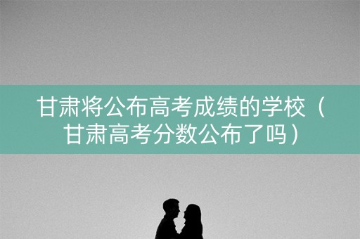 甘肃将公布高考成绩的学校（甘肃高考分数公布了吗）