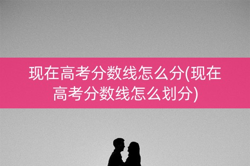 现在高考分数线怎么分(现在高考分数线怎么划分) 现在高考分数线怎么分(现在高考分数线怎么划分)