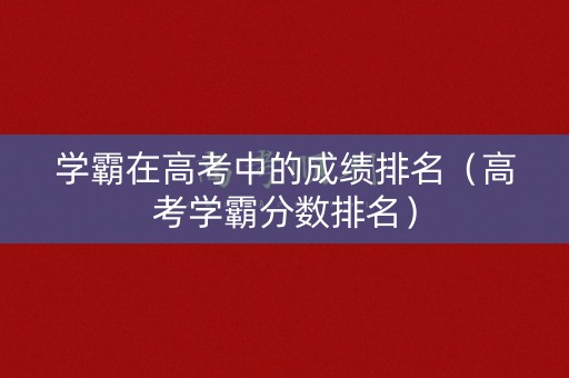 学霸在高考中的成绩排名（高考学霸分数排名）