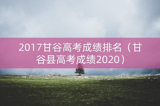 2017甘谷高考成绩排名（甘谷县高考成绩2020）