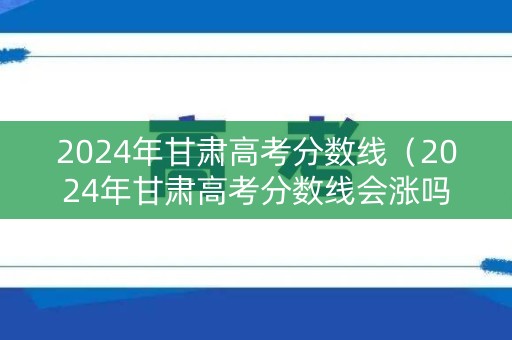 2024年甘肃高考分数线（2024年甘肃高考分数线会涨吗）