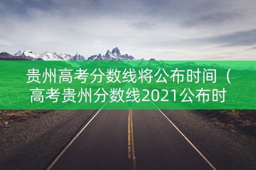 贵州高考分数线将公布时间（高考贵州分数线2021公布时间）
