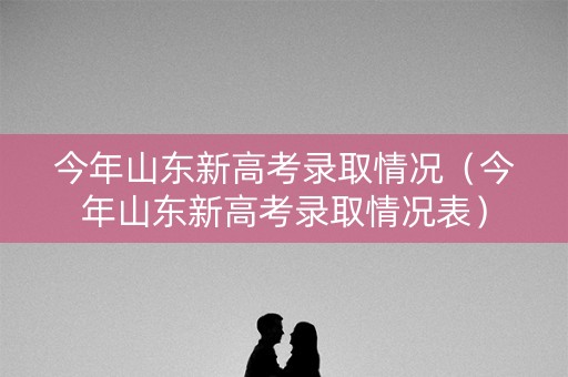 今年山东新高考录取情况（今年山东新高考录取情况表）
