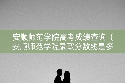 安顺师范学院高考成绩查询（安顺师范学院录取分数线是多少）