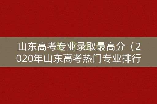 山东高考专业录取最高分（2020年山东高考热门专业排行榜）