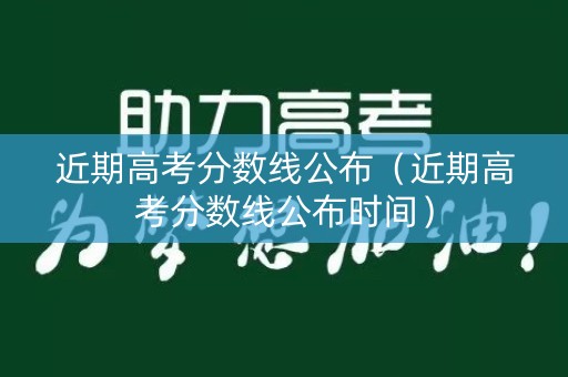 近期高考分数线公布（近期高考分数线公布时间）