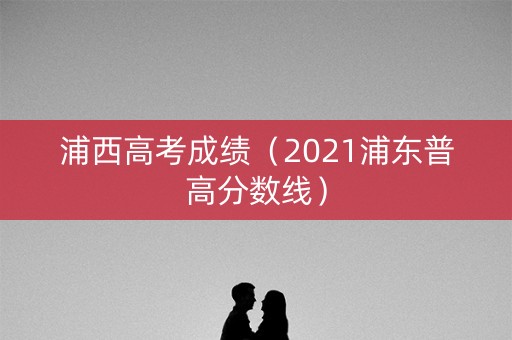 浦西高考成绩（2021浦东普高分数线）