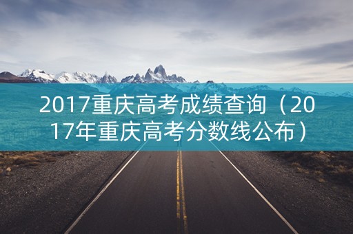2017重庆高考成绩查询（2017年重庆高考分数线公布）