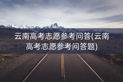 云南高考志愿参考问答(云南高考志愿参考问答题) 云南高考志愿参考问答(云南高考志愿参考问答题)