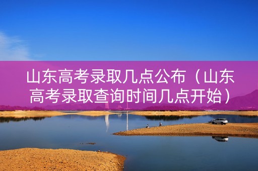 山东高考录取几点公布（山东高考录取查询时间几点开始）