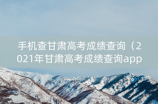 手机查甘肃高考成绩查询(2021年甘肃高考成绩查询app) 手机查甘肃高考成绩查询(2021年甘肃高考成绩查询app)