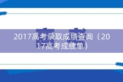 2017高考录取成绩查询（2017高考成绩单）