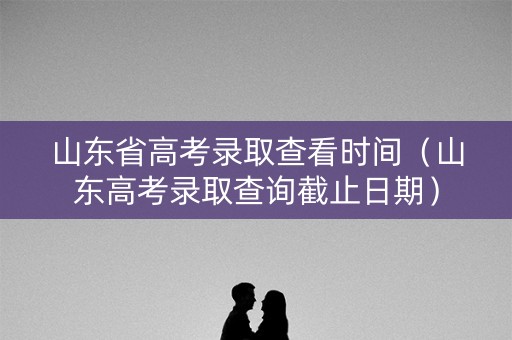 山东省高考录取查看时间（山东高考录取查询截止日期）