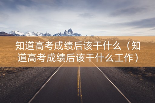 知道高考成绩后该干什么（知道高考成绩后该干什么工作）