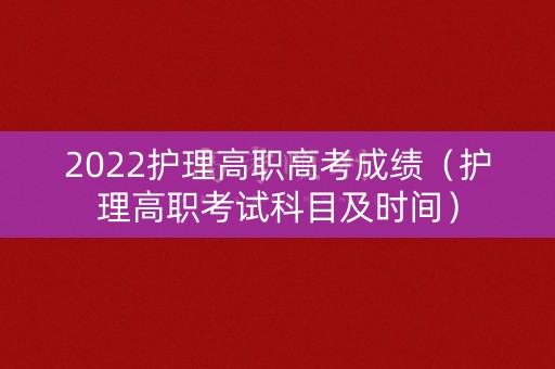 2022护理高职高考成绩（护理高职考试科目及时间）